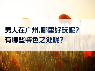 男人在广州，哪里好玩呢？有哪些特色之处呢？