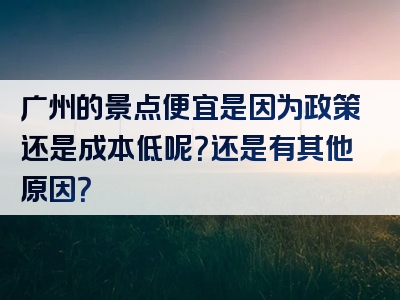 广州的景点便宜是因为政策还是成本低呢？还是有其他原因？