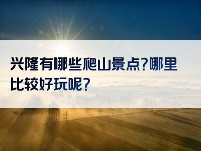 兴隆有哪些爬山景点？哪里比较好玩呢？