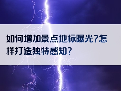 如何增加景点地标曝光？怎样打造独特感知？