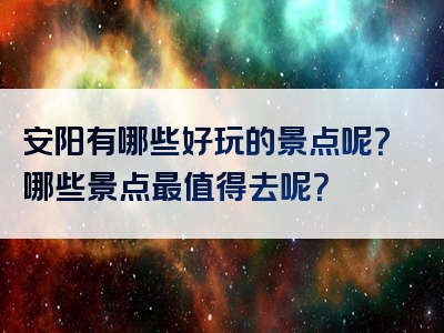 安阳有哪些好玩的景点呢？哪些景点最值得去呢？