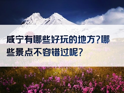 咸宁有哪些好玩的地方？哪些景点不容错过呢？