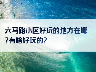 六马路小区好玩的地方在哪？有啥好玩的？