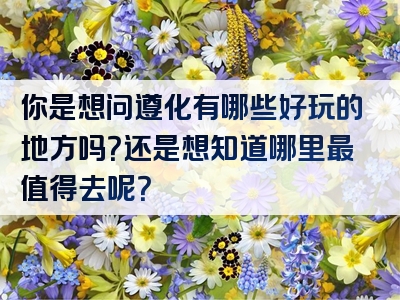 你是想问遵化有哪些好玩的地方吗？还是想知道哪里最值得去呢？