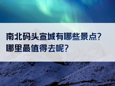 南北码头宣城有哪些景点？哪里最值得去呢？