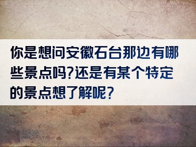 你是想问安徽石台那边有哪些景点吗？还是有某个特定的景点想了解呢？