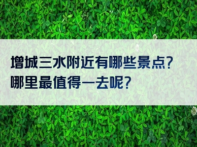 增城三水附近有哪些景点？哪里最值得一去呢？