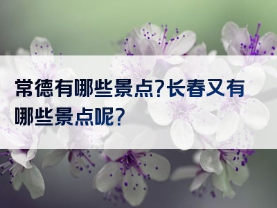 常德有哪些景点？长春又有哪些景点呢？