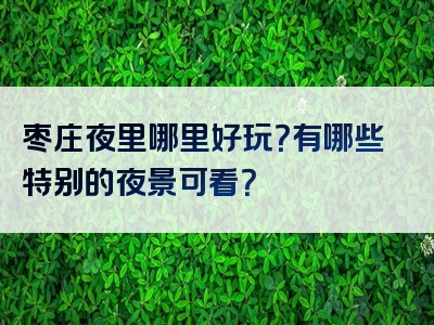 枣庄夜里哪里好玩？有哪些特别的夜景可看？