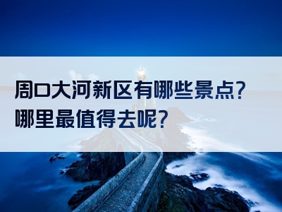 周口大河新区有哪些景点？哪里最值得去呢？