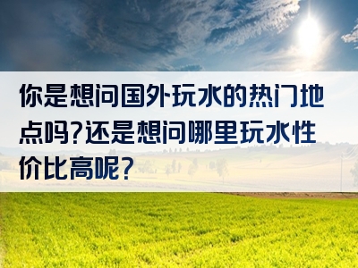 你是想问国外玩水的热门地点吗？还是想问哪里玩水性价比高呢？