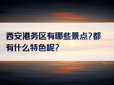 西安港务区有哪些景点？都有什么特色呢？