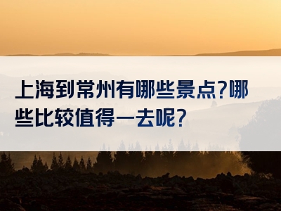 上海到常州有哪些景点？哪些比较值得一去呢？