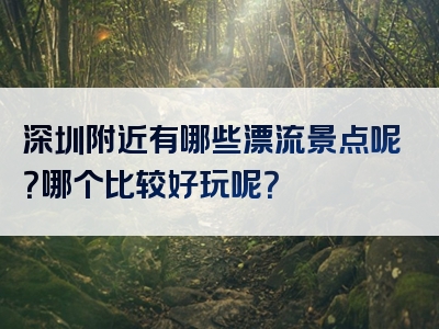 深圳附近有哪些漂流景点呢？哪个比较好玩呢？