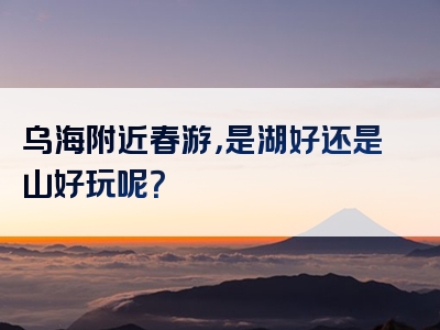 乌海附近春游，是湖好还是山好玩呢？