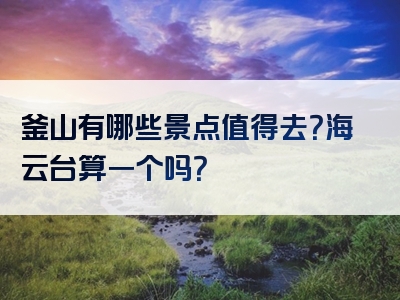 釜山有哪些景点值得去？海云台算一个吗？