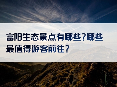 富阳生态景点有哪些？哪些最值得游客前往？