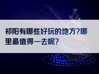 祁阳有哪些好玩的地方？哪里最值得一去呢？