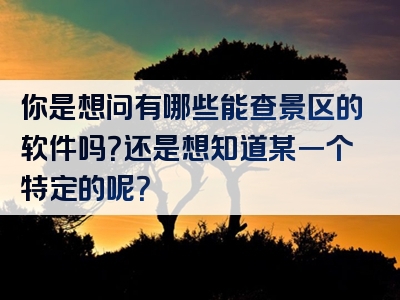 你是想问有哪些能查景区的软件吗？还是想知道某一个特定的呢？