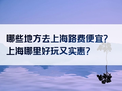 哪些地方去上海路费便宜？上海哪里好玩又实惠？