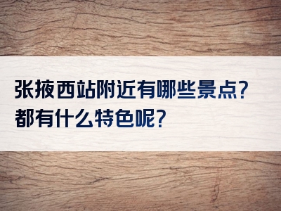 张掖西站附近有哪些景点？都有什么特色呢？