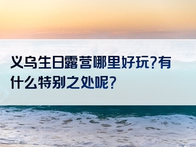 义乌生日露营哪里好玩？有什么特别之处呢？