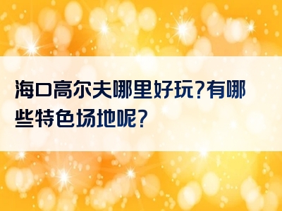 海口高尔夫哪里好玩？有哪些特色场地呢？