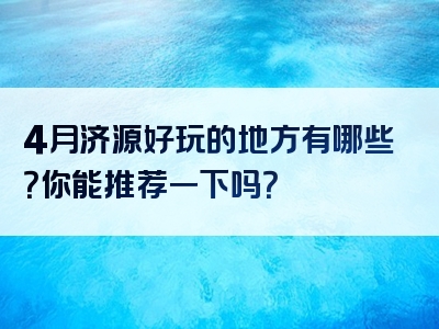 4月济源好玩的地方有哪些？你能推荐一下吗？