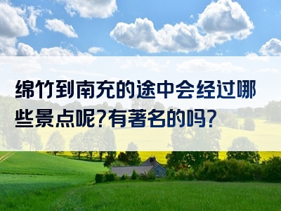 绵竹到南充的途中会经过哪些景点呢？有著名的吗？