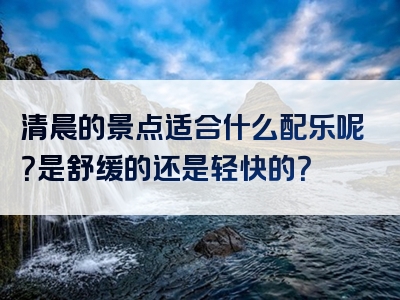 清晨的景点适合什么配乐呢？是舒缓的还是轻快的？