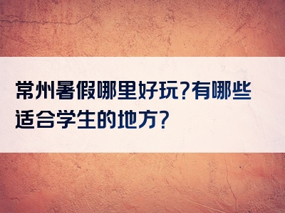 常州暑假哪里好玩？有哪些适合学生的地方？