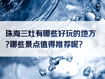 珠海三灶有哪些好玩的地方？哪些景点值得推荐呢？