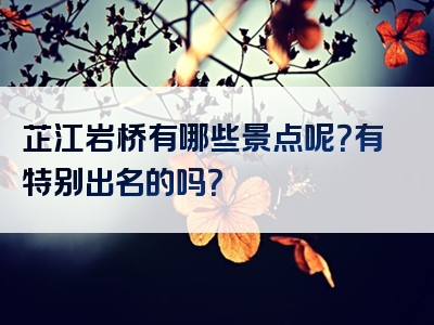 芷江岩桥有哪些景点呢？有特别出名的吗？