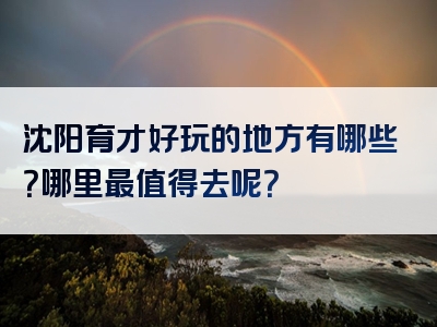 沈阳育才好玩的地方有哪些？哪里最值得去呢？