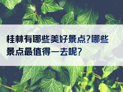 桂林有哪些美好景点？哪些景点最值得一去呢？