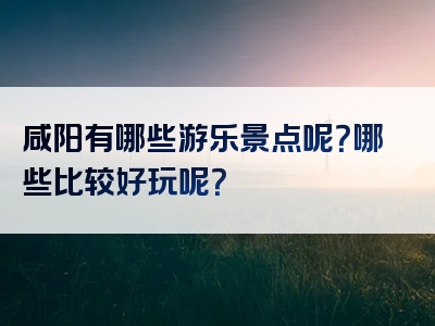 咸阳有哪些游乐景点呢？哪些比较好玩呢？