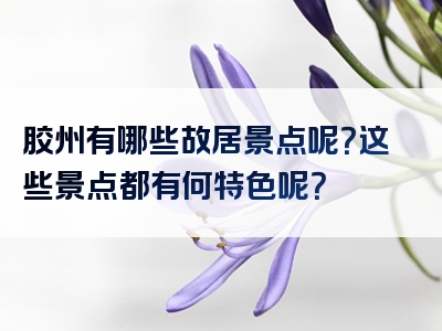 胶州有哪些故居景点呢？这些景点都有何特色呢？