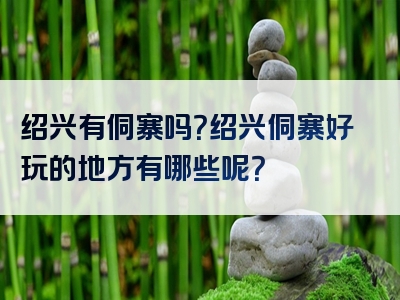 绍兴有侗寨吗？绍兴侗寨好玩的地方有哪些呢？