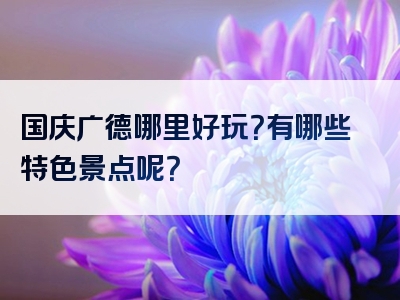 国庆广德哪里好玩？有哪些特色景点呢？