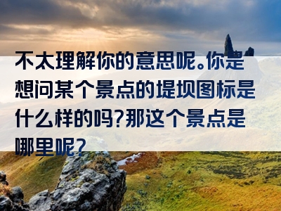 不太理解你的意思呢。你是想问某个景点的堤坝图标是什么样的吗？那这个景点是哪里呢？