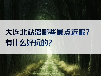 大连北站离哪些景点近呢？有什么好玩的？