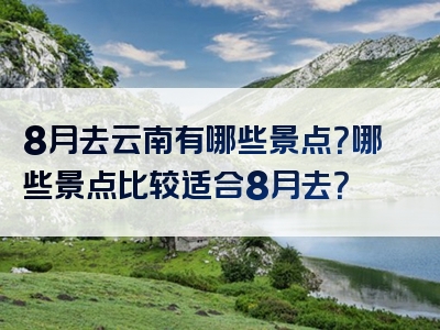 8月去云南有哪些景点？哪些景点比较适合8月去？