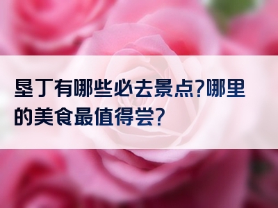 垦丁有哪些必去景点？哪里的美食最值得尝？