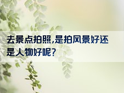 去景点拍照，是拍风景好还是人物好呢？