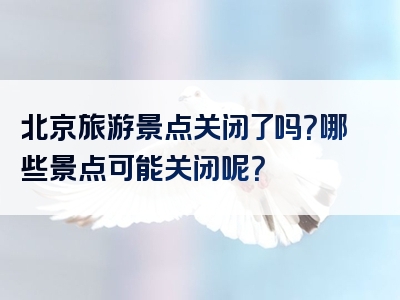 北京旅游景点关闭了吗？哪些景点可能关闭呢？