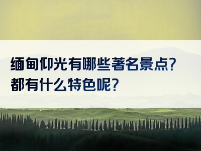 缅甸仰光有哪些著名景点？都有什么特色呢？