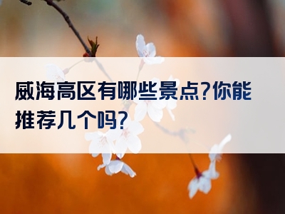 威海高区有哪些景点？你能推荐几个吗？