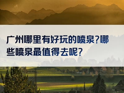 广州哪里有好玩的喷泉？哪些喷泉最值得去呢？