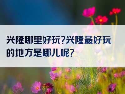 兴隆哪里好玩？兴隆最好玩的地方是哪儿呢？