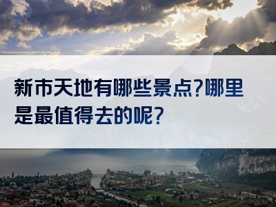 新市天地有哪些景点？哪里是最值得去的呢？